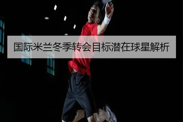 国际米兰冬季转会目标潜在球星解析
